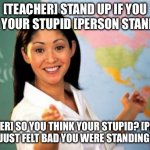 Roasting teacher | [TEACHER] STAND UP IF YOU THINK YOUR STUPID [PERSON STANDS UP]; [TEACHER] SO YOU THINK YOUR STUPID? [PERSON] NO I’M JUST FELT BAD YOU WERE STANDING ALONE. | image tagged in memes,unhelpful high school teacher | made w/ Imgflip meme maker