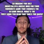 answer in the comments | QUESTION; SO IMAGINE YOU JUST UNINSTALLED A MUSIC MOD FOR YOUR FAVOURITE GAME THAT CHANGES THE IN GAME MUSIC, WHAT'S THE FIRST SONG YOU HEAR THAT TAKES YOU BACK? | image tagged in trade offer blank | made w/ Imgflip meme maker