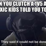 The best feeling ever | WHEN YOU CLUTCH A 1V5 AFTER THE TOXIC KIDS TOLD YOU TO LEAVE | image tagged in they said it could not be done,memes,rainbow six siege | made w/ Imgflip meme maker