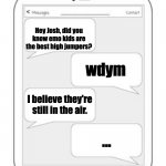 Text messages | INTERESTING FACTS; Hey Josh, did you know emo kids are the best high jumpers? wdym; I believe they're still in the air. ... | image tagged in text messages | made w/ Imgflip meme maker