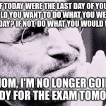 If today was your last day of your life, would you want to do what you are about to today? | "IF TODAY WERE THE LAST DAY OF YOUR LIFE, WOULD YOU WANT TO DO WHAT YOU WERE ABOUT TO DO TODAY? IF NOT, DO WHAT YOU WOULD WANT TO"; "MOM, I'M NO LONGER GOING TO STUDY FOR THE EXAM TOMORROW" | image tagged in motivational quote | made w/ Imgflip meme maker