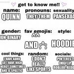 get to know me | PANSEXUAL; THEY/THEM; QUINN; NON-BINARY; ^^ AND ;^;; HOODIE; PINTEREST, IMGFLIP, ROBLOX, REDDIT; I DON'T REALLY LIKE SPORTS; I HAVE ADHD SO I HAVE HIGH ENERGY SOMETIMES AND IS SPASTIC | image tagged in get to know me | made w/ Imgflip meme maker