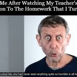 ... | Me After Watching My Teacher's Reaction To The Homework That I Turned In | image tagged in she looked like she had never seen anything quite so horrible,michael rosen,school,memes,homework | made w/ Imgflip meme maker