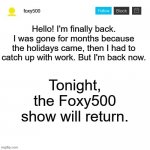 foxy500 announcement temp | Hello! I'm finally back. I was gone for months because the holidays came, then I had to catch up with work. But I'm back now. Tonight, the Foxy500 show will return. | image tagged in foxy500 announcement temp | made w/ Imgflip meme maker