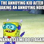 spongebob wanna see me do it again | THE ANNOYING KID AFTER MAKING AN ANNOYING NOISE; WANNA SEE ME DO IT AGAIN | image tagged in spongebob wanna see me do it again | made w/ Imgflip meme maker