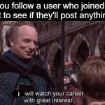 relatable meme? | When you follow a user who joined a week ago just to see if they'll post anything good; I | image tagged in we will watch your career with great interest,stalking,followers,follow your dreams,follow me | made w/ Imgflip meme maker