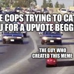 Cop chase | THE COPS TRYING TO CATCH YOU FOR A UPVOTE BEGGING; THE GUY WHO CREATED THIS MEME | image tagged in cop chase | made w/ Imgflip meme maker