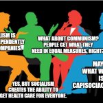 conversation | WHAT ABOUT COMMUNISM? PEOPLE GET WHAT THEY NEED IN EQUAL MEASURES, RIGHT? CAPITALISM IS ABOUT INDEPENDENTLY OWNED COMPANIES. MAYBE WHAT WE NEED IS CAPISOCIACOMMISM. YES, BUT SOCIALISM CREATES THE ABILITY TO GET HEALTH CARE FOR EVERYONE. | image tagged in conversation,government | made w/ Imgflip meme maker
