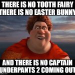 You when you are telling your younger sibling that Captain Underpants 2 would not come out. | THERE IS NO TOOTH FAIRY
THERE IS NO EASTER BUNNY; AND THERE IS NO CAPTAIN UNDERPANTS 2 COMING OUT | image tagged in there is no tooth fairy there is no easter bunny,captain underpants | made w/ Imgflip meme maker