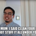 is it just my mom or no?? | YOUR MOM: I SAID CLEAN YOUR DAMN ROOM NOT STUFF IT ALL UNDER YOUR BED | image tagged in filthy frank belt,belt,belt spanking | made w/ Imgflip meme maker