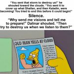 Dalinar yells at cloud | Dalinar turned and looked upward, regarding the sky. He took a deep breath. This was why he had come to the top. “You sent that storm to destroy us!” he shouted toward the clouds. “You sent it to cover up what Shallan, and then Kaladin, were becoming! You tried to end this before it could begin!”; Silence. “Why send me visions and tell me to prepare!” Dalinar shouted. “Then try to destroy us when we listen to them?” | image tagged in old man yells at cloud,dalinar kholin,the stormlight archive,stormlight archive,words of radiance | made w/ Imgflip meme maker