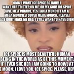lmao, look at this funny little post, i love ice spice so munch (much i mean) | OMG, I WANT ICE SPICE SO BAD!! I WANT HER TO STEP ON ME, OH MY GOD! ICE SPICE GIVE ME A CHANCE, YES I AM A MUNCH, I AM A MEGA MUNCH, A SUPER MEGA MUNCH, PLEASE! PLEASE DONT MAKE ME BEG, I STILL WANT TO HAVE DIGNITY. ICE SPICE IS MOST BEAUTIFUL HUMAN BEING IN THE WORLD AS OF THIS MOMENT, IF I EVER SHE HER I AM GOING TO HOWL AT THE MOON. I LOVE YOU, ICE SPICE. PLEASE, REPLY. | image tagged in munch,satire,serious | made w/ Imgflip meme maker