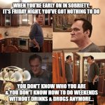 Early sobriety | WHEN YOU'RE EARLY ON IN SOBRIETY, IT'S FRIDAY NIGHT, YOU'VE GOT NOTHING TO DO; YOU DON'T KNOW WHO YOU ARE & YOU DON'T KNOW HOW TO DO WEEKENDS WITHOUT DRINKS & DRUGS ANYMORE... | image tagged in quentin tarantino what is life | made w/ Imgflip meme maker