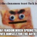 what the cinnamon toast f^%$ is this | FNAF FANDOM WHEN SPRINGTRAP REVIVES HIMSELF FOR THE 40TH TIME | image tagged in what the cinnamon toast f is this | made w/ Imgflip meme maker