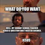 sunday school be like | JESUS; WHAT DO YOU WANT; WELL, MY SUNDAY SCHOOL TEACHER ASKED A QUESTION AND I NEED AN ANSWER. JESUS; SAY MY NAME | image tagged in breaking bad - say my name,jesus | made w/ Imgflip meme maker