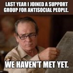 Antisocial Support Group | LAST YEAR I JOINED A SUPPORT GROUP FOR ANTISOCIAL PEOPLE. WE HAVEN'T MET YET. | image tagged in no country for old men tommy lee jones,annoyed,antisocial | made w/ Imgflip meme maker