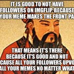 Wise words | IT IS GOOD TO NOT HAVE FOLLOWERS ON IMGFLIP, BECAUSE IF YOUR MEME MAKES THE FRONT PAGE; THAT MEANS IT'S THERE BECAUSE IT'S GOOD AND NOT BECAUSE ALL YOUR FOLLOWERS UPVOTE ALL YOUR MEMES NO MATTER WHAT | image tagged in ancient chinese wisdom,memes,imgflip,imgflippers,imgflip meme,imgflip users | made w/ Imgflip meme maker