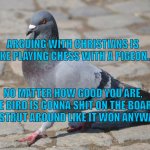 Pigeon | ARGUING WITH CHRISTIANS IS LIKE PLAYING CHESS WITH A PIGEON... NO MATTER HOW GOOD YOU ARE, THE BIRD IS GONNA SHIT ON THE BOARD AND STRUT AROUND LIKE IT WON ANYWAYS. | image tagged in pigeon | made w/ Imgflip meme maker