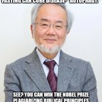 Yoshinori Ohsumi wins the Nobel Prize for Fasting 001 | YOSHINORI OHSUMI: NOBEL PRIZE WINNER, (2016), FOR PROVING THAT FASTING CAN CURE DISEASE- "AUTOPHAGY."; SEE? YOU CAN WIN THE NOBEL PRIZE PLAGIARIZING BIBLICAL PRINCIPLES SCIENTISTS HAVE RIDICULED FOR CENTURIES- IF YOU PARAPHRASE THEM, USING BIG WORDS! | image tagged in yoshinori ohsumi,fasting,nobel prize,japanese | made w/ Imgflip meme maker