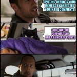 The Rock Driving Evil Cat | YOU MADE A SPELLING ERROR IN YOUR MEME SO I CORRECTED YOU IN THE COMMENTS; I DID THAT ON PORPOISE SO I GOT A BUNCH OF PIONTS | image tagged in the rock driving evil cat,memes,raycat | made w/ Imgflip meme maker