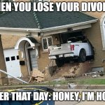 Honey I'm Home | WHEN YOU LOSE YOUR DIVORCE; LATER THAT DAY: HONEY, I'M HOME | image tagged in honey i'm home | made w/ Imgflip meme maker