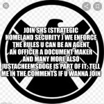 Everyone please comment to join the SHS | JOIN SHS (STRATEGIC HOMELAND SECURITY ) WE ENFORCE THE RULES U CAN BE AN AGENT AN OFFICER A DOCUMENT MAKER AND MANY MORE ALSO JUSTACHEEMSDOGE IS PART OF IT; TELL ME IN THE COMMENTS IF U WANNA JOIN | image tagged in welcome to the shs,shs,safety for all | made w/ Imgflip meme maker