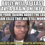 It's true I actually did it | BULLY:WELL AT LEAST I HAVE A BRAIN UNLIKE YOU; ME:YOUR TALKING ABOUT THE LAST 2 BRAIN CELLS THAT ARE STILL WORKING | image tagged in im about to end this mans whole carrer | made w/ Imgflip meme maker