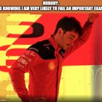 Leclerc F1 2023 | NOBODY:
ME KNOWING I AM VERY LIKELY TO FAIL AN IMPORTANT EXAM: | image tagged in leclerc f1 2023 | made w/ Imgflip meme maker