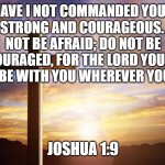 Bible Verse of the Day | HAVE I NOT COMMANDED YOU? BE STRONG AND COURAGEOUS. DO NOT BE AFRAID; DO NOT BE DISCOURAGED, FOR THE LORD YOUR GOD WILL BE WITH YOU WHEREVER YOU GO.”; JOSHUA 1:9 | image tagged in bible verse of the day | made w/ Imgflip meme maker