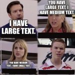 Text | YOU HAVE LARGE TEXT, I HAVE MEDIUM TEXT. I HAVE LARGE TEXT. YOU HAVE MEDIUM TEXT, I HAVE SMALL TEXT. | image tagged in you guys are getting paid template | made w/ Imgflip meme maker