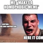 Here it come meme | ME: *MAKES A HOMOPHOBIC MEME*; LGBTQIA+ MEMBERS AND SUPPORTERS; HERE IT COMES! | image tagged in homophobic,lgbtq | made w/ Imgflip meme maker