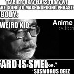 to fard, i must | TEACHER: OKAY CLASS TODAY WE ARE GOING TO MAKE INSPIRING PHRASES; NOBODY:; THE WEIRD KID:; FARD IS SMEL; SUSMOGUS DEEZ | image tagged in anime was a mistake | made w/ Imgflip meme maker