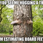 Estimating Board Feet | IF YOU SEE ME HUGGING A TREE; I'M ESTIMATING BOARD FEET | image tagged in hugging a tree | made w/ Imgflip meme maker