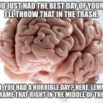 Scumbag Brain | OH, YOU JUST HAD THE BEST DAY OF YOUR LIFE?
I’LL THROW THAT IN THE TRASH. OH, YOU HAD A HORRIBLE DAY? HERE, LEMME JUST FRAME THAT RIGHT IN THE MIDDLE OF THE WALL. | image tagged in scumbag brain | made w/ Imgflip meme maker