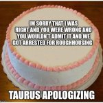 Another Apology Cake | IM SORRY THAT I WAS RIGHT AND YOU WERE WRONG AND YOU WOULDN'T ADMIT IT AND WE GOT ARRESTED FOR ROUGHHOUSING; TAURUS APOLOGIZING | image tagged in another apology cake | made w/ Imgflip meme maker