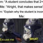 I’m sorry, what? | Exam: “A student concludes that 2+2=4”; Me: “Alright, that makes sense”; Exam: “Explain why the student is incorrect”; Me: | image tagged in excuse me what,memes,funny,true story,hold up,school | made w/ Imgflip meme maker