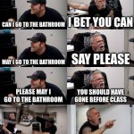 I just wanted to pee | CAN I GO TO THE BATHROOM; I BET YOU CAN; MAY I GO TO THE BATHROOM; SAY PLEASE; PLEASE MAY I GO TO THE BATHROOM; YOU SHOULD HAVE GONE BEFORE CLASS; GO TO THE PRINCIPLES OFFICE | image tagged in american chopper extended,unhelpful high school teacher | made w/ Imgflip meme maker