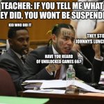 that little B-SNITCH.. SNITCH. | TEACHER: IF YOU TELL ME WHAT THEY DID, YOU WONT BE SUSPENDED. KID WHO DID IT; THEY STOLE JOHNNYS LUNCH MONEY; HAVE YOU HEARD OF UNBLOCKED GAMES 66? | image tagged in tekashi snitching | made w/ Imgflip meme maker