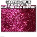Hearing a bell | FLORA (VIDEO): *PAINTING HER DRAWING UNTIL SHE HEARS A BELL RING IN SOMEWHERE* | image tagged in pink glitter | made w/ Imgflip meme maker