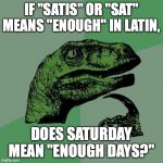 Latin Philosoraptor | IF "SATIS" OR "SAT" MEANS "ENOUGH" IN LATIN, DOES SATURDAY MEAN "ENOUGH DAYS?" | image tagged in raptor asking questions,philosoraptor,latin,saturday | made w/ Imgflip meme maker