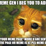 PLS MEME GEN | MEME GEN I BEG YOU TO ADD; "YOUR MEME PAGE" WHRE U ARE SENT TO THE PAGE UR MEME IS AT PLS MEME GEN | image tagged in puss in boots | made w/ Imgflip meme maker