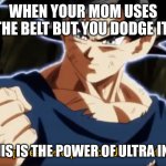 I am unstoppable.. | WHEN YOUR MOM USES THE BELT BUT YOU DODGE IT:; ME:SO THIS IS THE POWER OF ULTRA INSTINCT... | image tagged in ultra instinto,ultra instinct goku | made w/ Imgflip meme maker