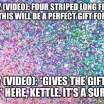 A perfect gift | ROSY (VIDEO): FOUR STRIPED LONG FLUFFY SOCKS! THIS WILL BE A PERFECT GIFT FOR KETTLE! LILY (VIDEO): *GIVES THE GIFT TO KETTLE* HERE, KETTLE. IT’S A SURPRISE! | image tagged in glitter | made w/ Imgflip meme maker