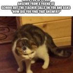 Oh sh... | WHEN YOU GET YOUR ANSEWR FROM A FRIEND AT SCHOOL BUT THE TEACHER CALLS ON YOU AND ASKS 
"HOW DID YOU FIND THAT ANSWER?" | image tagged in thinking cat,teacher | made w/ Imgflip meme maker