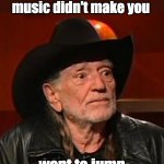 Willie Nelson | I may be old, but at least our music didn't make you; want to jump out of a moving car. | image tagged in willie nelson back in my day | made w/ Imgflip meme maker