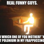 Glowing Man | REAL FUNNY GUYS. NOW WHICH ONE OF YOU MOTHERF**KERS PUT POLONIUM IN MY FRAPPUCCINO!?! | image tagged in glowing man | made w/ Imgflip meme maker