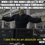 I see this as a galatic transgender chad win | WHEN I GET FREE NUDES AND GET TO HELP A TRANSGENDER MAN TO BUILD CONFIDENCE IN HIS OLD FEMALE SELF BY RATING HIS GORGEOUS BODY; FOR BOTH OF US | image tagged in i see this as an absolute win | made w/ Imgflip meme maker
