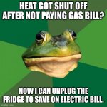 Foul Bachelor Frog Meme | HEAT GOT SHUT OFF AFTER NOT PAYING GAS BILL? NOW I CAN UNPLUG THE FRIDGE TO SAVE ON ELECTRIC BILL. | image tagged in memes,foul bachelor frog | made w/ Imgflip meme maker