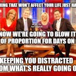 Fox News | SOMETHING THAT WON'T AFFECT YOUR LIFE JUST HAPPENED; MEMEs by Dan Campbell; NOW WE'RE GOING TO BLOW IT OUT OF PROPORTION FOR DAYS ON END; KEEPING YOU DISTRACTED FROM WHAT'S REALLY GOING ON | image tagged in fox news | made w/ Imgflip meme maker