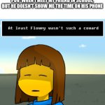 Y, SCHOOLS?! | POV: WHEN I MEET MY FRIEND IN SCHOOL, BUT HE DOESN'T SHOW ME THE TIME ON HIS PHONE | image tagged in at least flowey wasn't such a coward | made w/ Imgflip meme maker